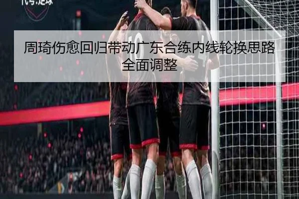 周琦伤愈回归带动广东合练内线轮换思路全面调整